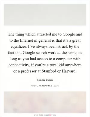 The thing which attracted me to Google and to the Internet in general is that it’s a great equalizer. I’ve always been struck by the fact that Google search worked the same, as long as you had access to a computer with connectivity, if you’re a rural kid anywhere or a professor at Stanford or Harvard Picture Quote #1
