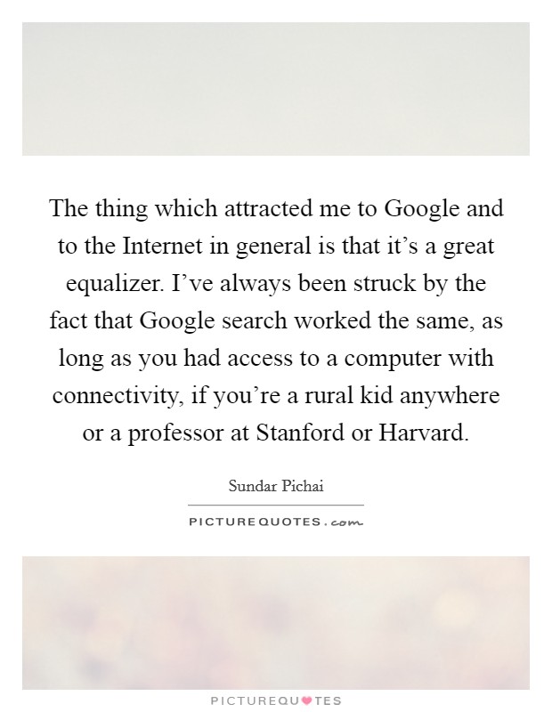 The thing which attracted me to Google and to the Internet in general is that it's a great equalizer. I've always been struck by the fact that Google search worked the same, as long as you had access to a computer with connectivity, if you're a rural kid anywhere or a professor at Stanford or Harvard. Picture Quote #1
