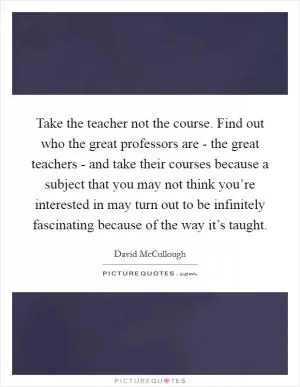Take the teacher not the course. Find out who the great professors are - the great teachers - and take their courses because a subject that you may not think you’re interested in may turn out to be infinitely fascinating because of the way it’s taught Picture Quote #1