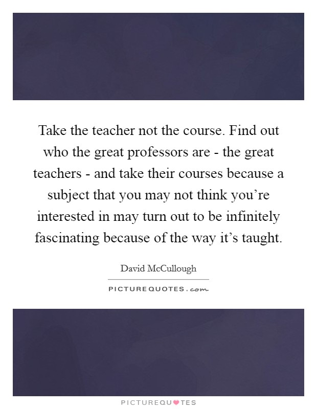 Take the teacher not the course. Find out who the great professors are - the great teachers - and take their courses because a subject that you may not think you're interested in may turn out to be infinitely fascinating because of the way it's taught. Picture Quote #1