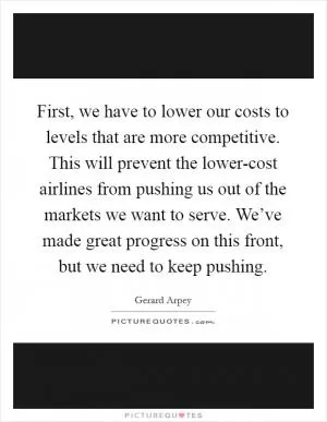 First, we have to lower our costs to levels that are more competitive. This will prevent the lower-cost airlines from pushing us out of the markets we want to serve. We’ve made great progress on this front, but we need to keep pushing Picture Quote #1