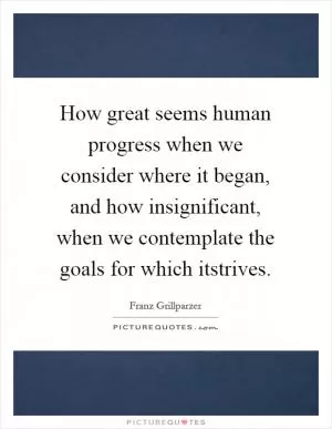 How great seems human progress when we consider where it began, and how insignificant, when we contemplate the goals for which itstrives Picture Quote #1