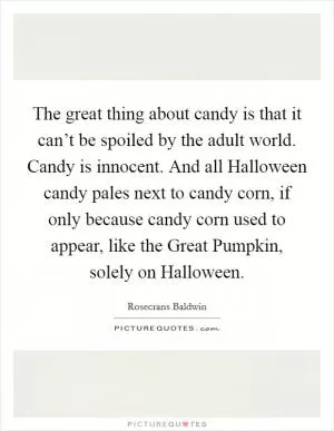 The great thing about candy is that it can’t be spoiled by the adult world. Candy is innocent. And all Halloween candy pales next to candy corn, if only because candy corn used to appear, like the Great Pumpkin, solely on Halloween Picture Quote #1