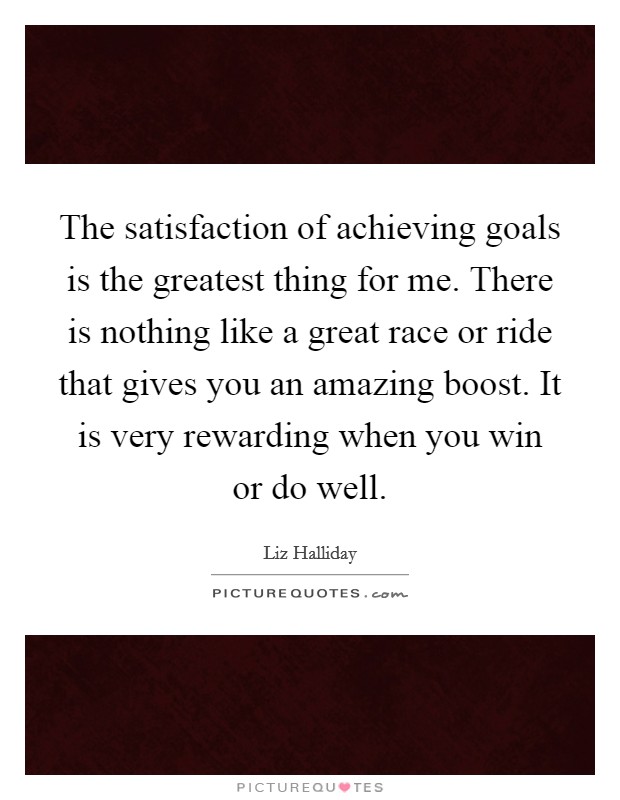 The satisfaction of achieving goals is the greatest thing for me. There is nothing like a great race or ride that gives you an amazing boost. It is very rewarding when you win or do well. Picture Quote #1