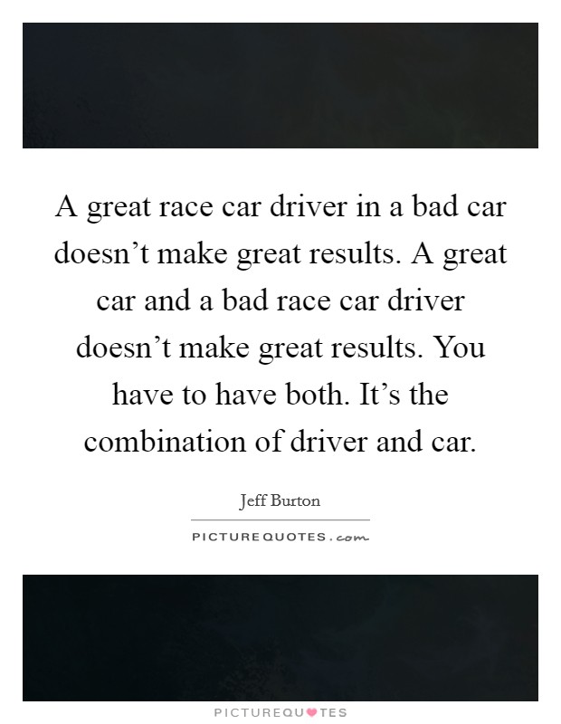 A great race car driver in a bad car doesn't make great results. A great car and a bad race car driver doesn't make great results. You have to have both. It's the combination of driver and car. Picture Quote #1