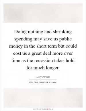 Doing nothing and shrinking spending may save us public money in the short term but could cost us a great deal more over time as the recession takes hold for much longer Picture Quote #1
