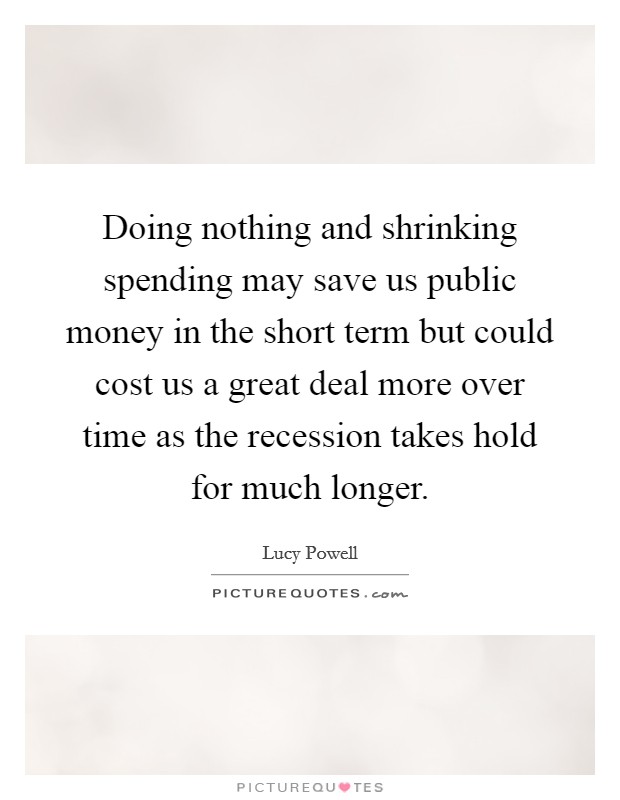 Doing nothing and shrinking spending may save us public money in the short term but could cost us a great deal more over time as the recession takes hold for much longer. Picture Quote #1