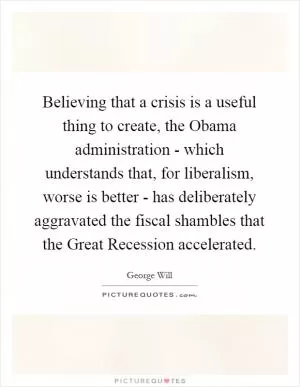 Believing that a crisis is a useful thing to create, the Obama administration - which understands that, for liberalism, worse is better - has deliberately aggravated the fiscal shambles that the Great Recession accelerated Picture Quote #1