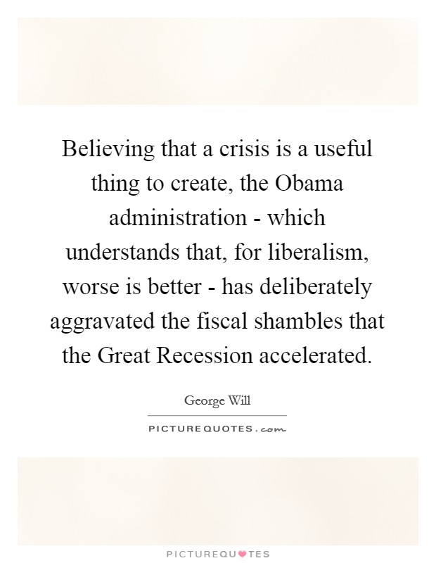 Believing that a crisis is a useful thing to create, the Obama administration - which understands that, for liberalism, worse is better - has deliberately aggravated the fiscal shambles that the Great Recession accelerated. Picture Quote #1
