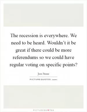 The recession is everywhere. We need to be heard. Wouldn’t it be great if there could be more referendums so we could have regular voting on specific points? Picture Quote #1