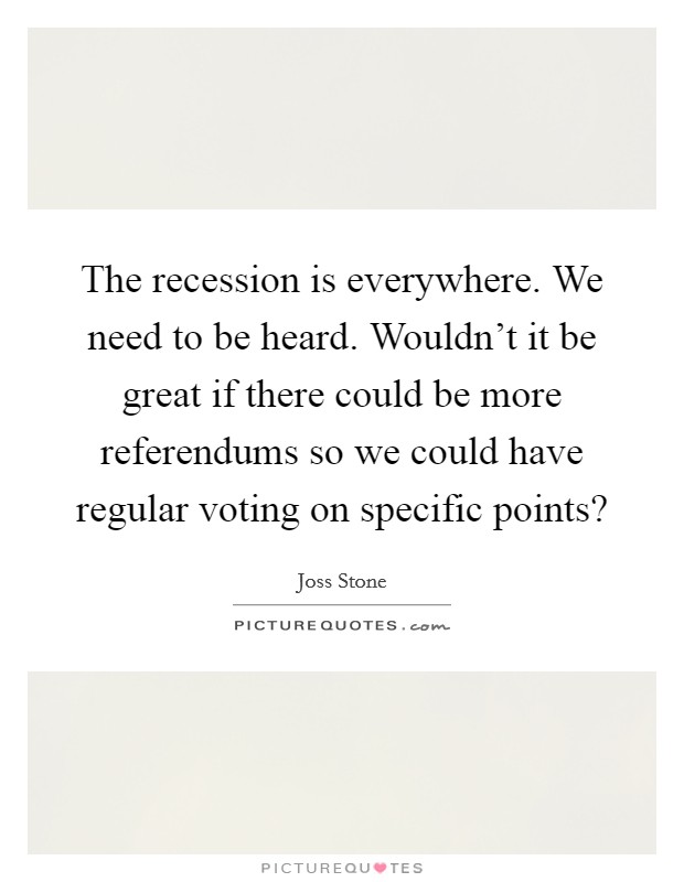 The recession is everywhere. We need to be heard. Wouldn't it be great if there could be more referendums so we could have regular voting on specific points? Picture Quote #1