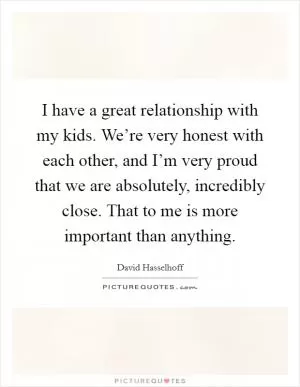 I have a great relationship with my kids. We’re very honest with each other, and I’m very proud that we are absolutely, incredibly close. That to me is more important than anything Picture Quote #1