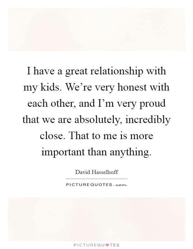 I have a great relationship with my kids. We're very honest with each other, and I'm very proud that we are absolutely, incredibly close. That to me is more important than anything. Picture Quote #1