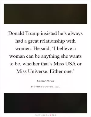 Donald Trump insisted he’s always had a great relationship with women. He said, ‘I believe a woman can be anything she wants to be, whether that’s Miss USA or Miss Universe. Either one.’ Picture Quote #1