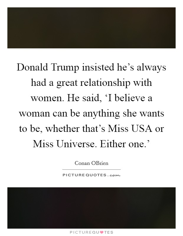 Donald Trump insisted he's always had a great relationship with women. He said, ‘I believe a woman can be anything she wants to be, whether that's Miss USA or Miss Universe. Either one.' Picture Quote #1