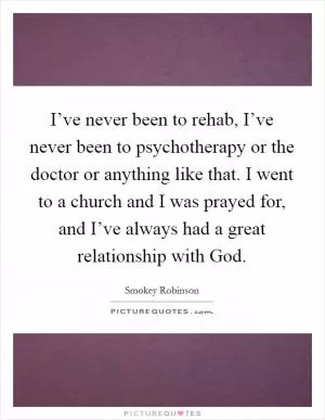 I’ve never been to rehab, I’ve never been to psychotherapy or the doctor or anything like that. I went to a church and I was prayed for, and I’ve always had a great relationship with God Picture Quote #1