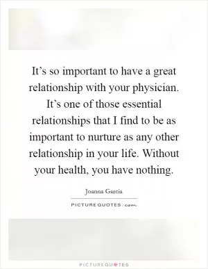 It’s so important to have a great relationship with your physician. It’s one of those essential relationships that I find to be as important to nurture as any other relationship in your life. Without your health, you have nothing Picture Quote #1