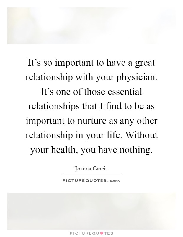It's so important to have a great relationship with your physician. It's one of those essential relationships that I find to be as important to nurture as any other relationship in your life. Without your health, you have nothing. Picture Quote #1