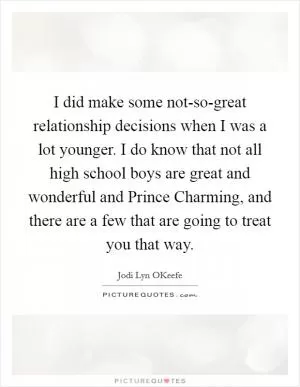 I did make some not-so-great relationship decisions when I was a lot younger. I do know that not all high school boys are great and wonderful and Prince Charming, and there are a few that are going to treat you that way Picture Quote #1