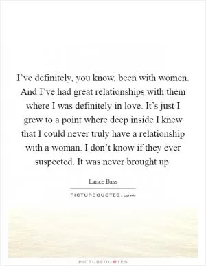 I’ve definitely, you know, been with women. And I’ve had great relationships with them where I was definitely in love. It’s just I grew to a point where deep inside I knew that I could never truly have a relationship with a woman. I don’t know if they ever suspected. It was never brought up Picture Quote #1