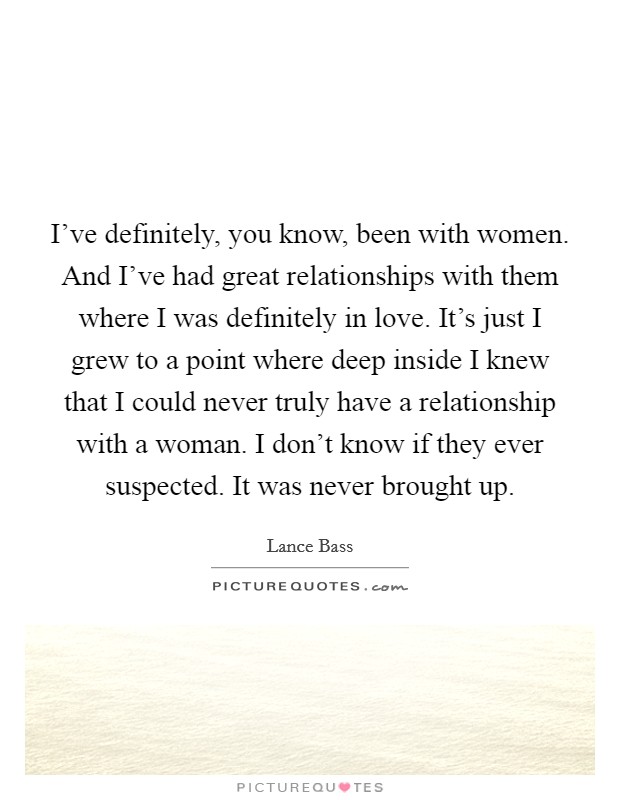 I've definitely, you know, been with women. And I've had great relationships with them where I was definitely in love. It's just I grew to a point where deep inside I knew that I could never truly have a relationship with a woman. I don't know if they ever suspected. It was never brought up. Picture Quote #1