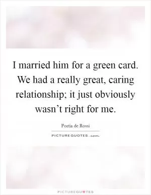 I married him for a green card. We had a really great, caring relationship; it just obviously wasn’t right for me Picture Quote #1