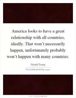 America looks to have a great relationship with all countries, ideally. That won’t necessarily happen, unfortunately probably won’t happen with many countries Picture Quote #1