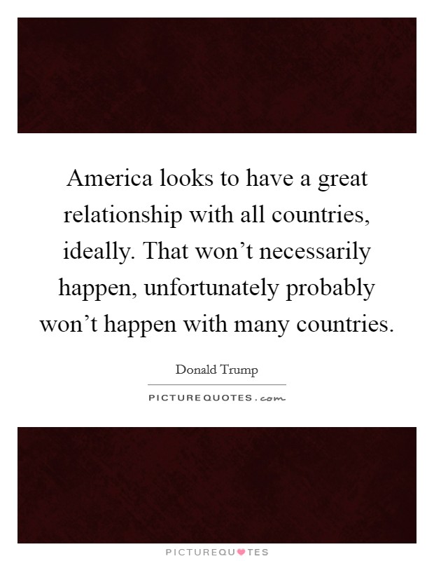 America looks to have a great relationship with all countries, ideally. That won't necessarily happen, unfortunately probably won't happen with many countries. Picture Quote #1
