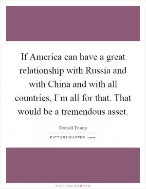If America can have a great relationship with Russia and with China and with all countries, I’m all for that. That would be a tremendous asset Picture Quote #1