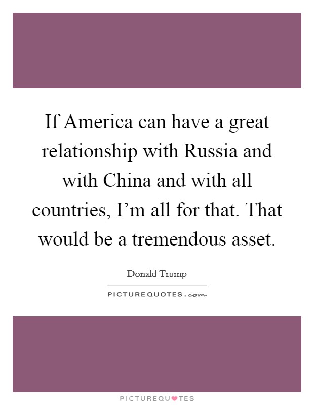 If America can have a great relationship with Russia and with China and with all countries, I'm all for that. That would be a tremendous asset. Picture Quote #1