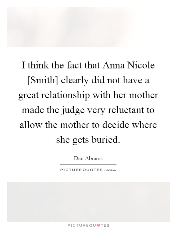 I think the fact that Anna Nicole [Smith] clearly did not have a great relationship with her mother made the judge very reluctant to allow the mother to decide where she gets buried. Picture Quote #1