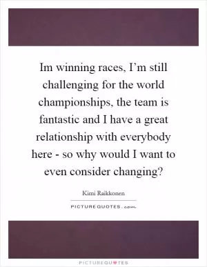 Im winning races, I’m still challenging for the world championships, the team is fantastic and I have a great relationship with everybody here - so why would I want to even consider changing? Picture Quote #1
