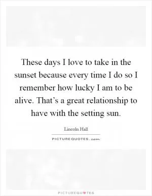 These days I love to take in the sunset because every time I do so I remember how lucky I am to be alive. That’s a great relationship to have with the setting sun Picture Quote #1