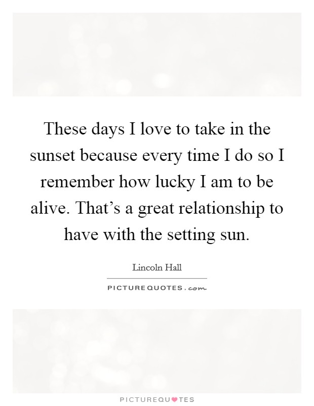 These days I love to take in the sunset because every time I do so I remember how lucky I am to be alive. That's a great relationship to have with the setting sun. Picture Quote #1