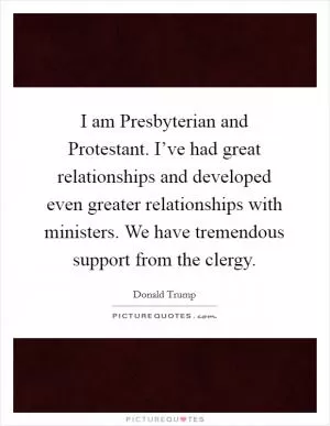 I am Presbyterian and Protestant. I’ve had great relationships and developed even greater relationships with ministers. We have tremendous support from the clergy Picture Quote #1