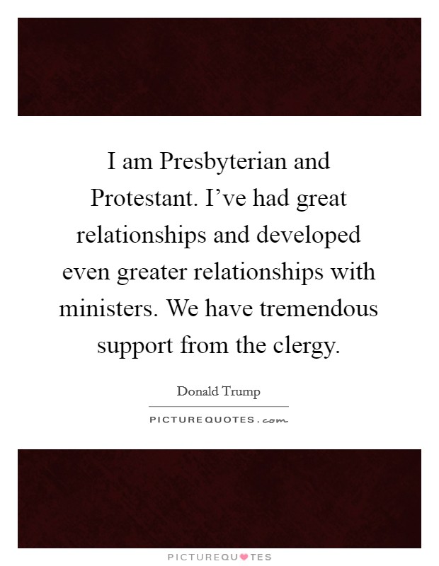 I am Presbyterian and Protestant. I've had great relationships and developed even greater relationships with ministers. We have tremendous support from the clergy. Picture Quote #1
