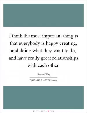 I think the most important thing is that everybody is happy creating, and doing what they want to do, and have really great relationships with each other Picture Quote #1