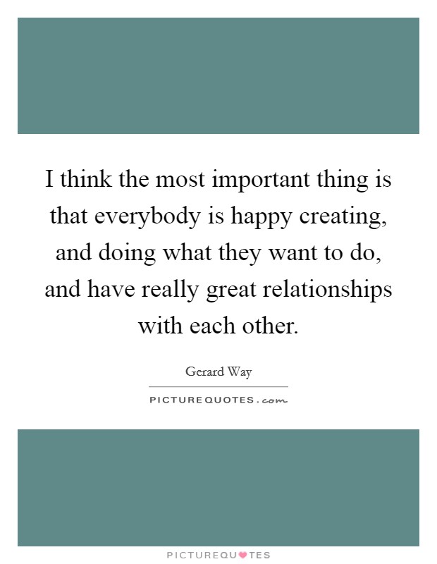 I think the most important thing is that everybody is happy creating, and doing what they want to do, and have really great relationships with each other. Picture Quote #1