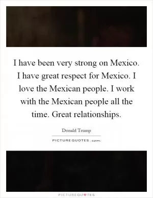 I have been very strong on Mexico. I have great respect for Mexico. I love the Mexican people. I work with the Mexican people all the time. Great relationships Picture Quote #1