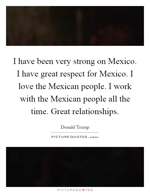 I have been very strong on Mexico. I have great respect for Mexico. I love the Mexican people. I work with the Mexican people all the time. Great relationships. Picture Quote #1