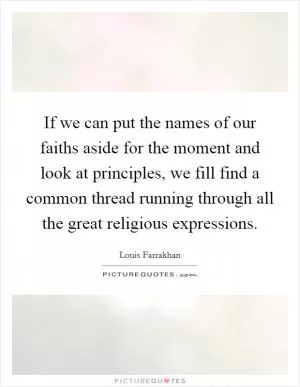 If we can put the names of our faiths aside for the moment and look at principles, we fill find a common thread running through all the great religious expressions Picture Quote #1