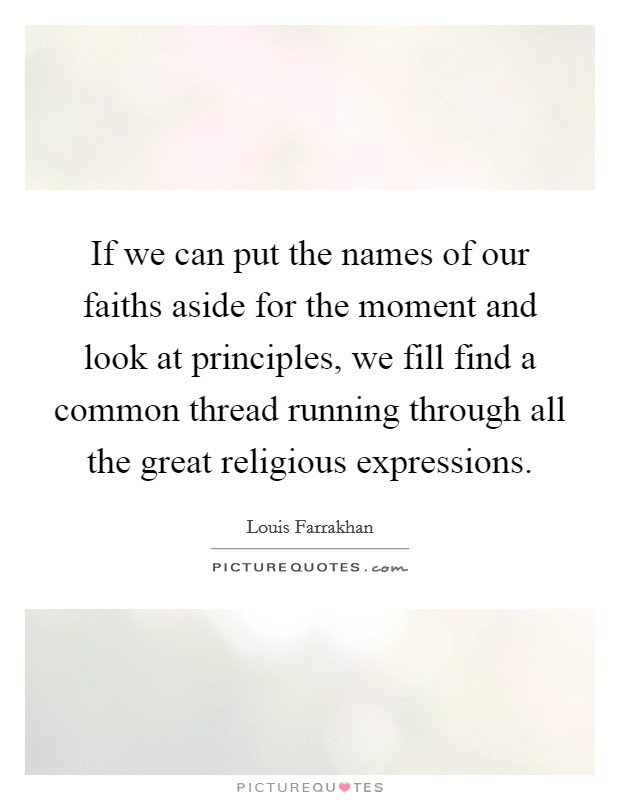 If we can put the names of our faiths aside for the moment and look at principles, we fill find a common thread running through all the great religious expressions. Picture Quote #1