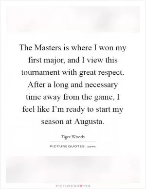The Masters is where I won my first major, and I view this tournament with great respect. After a long and necessary time away from the game, I feel like I’m ready to start my season at Augusta Picture Quote #1