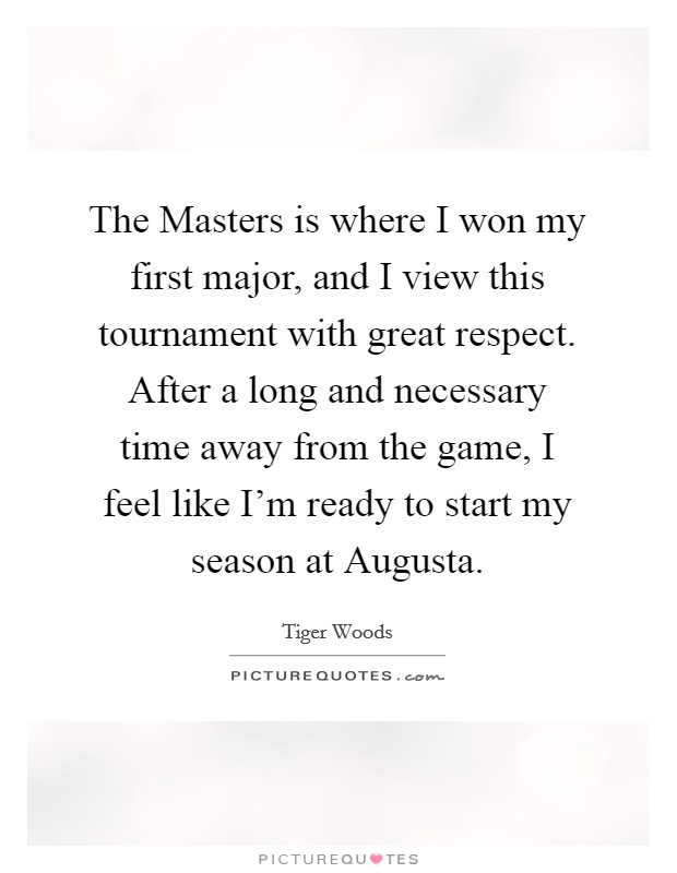 The Masters is where I won my first major, and I view this tournament with great respect. After a long and necessary time away from the game, I feel like I'm ready to start my season at Augusta. Picture Quote #1
