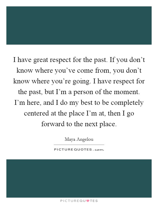 I have great respect for the past. If you don't know where you've come from, you don't know where you're going. I have respect for the past, but I'm a person of the moment. I'm here, and I do my best to be completely centered at the place I'm at, then I go forward to the next place. Picture Quote #1