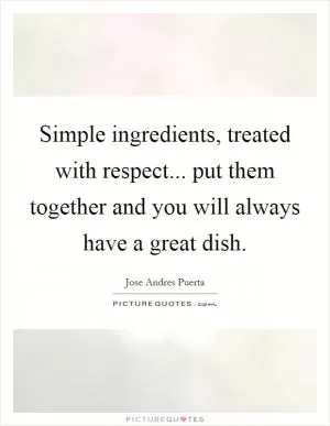 Simple ingredients, treated with respect... put them together and you will always have a great dish Picture Quote #1