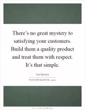 There’s no great mystery to satisfying your customers. Build them a quality product and treat them with respect. It’s that simple Picture Quote #1