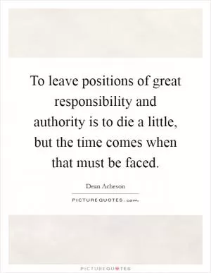 To leave positions of great responsibility and authority is to die a little, but the time comes when that must be faced Picture Quote #1
