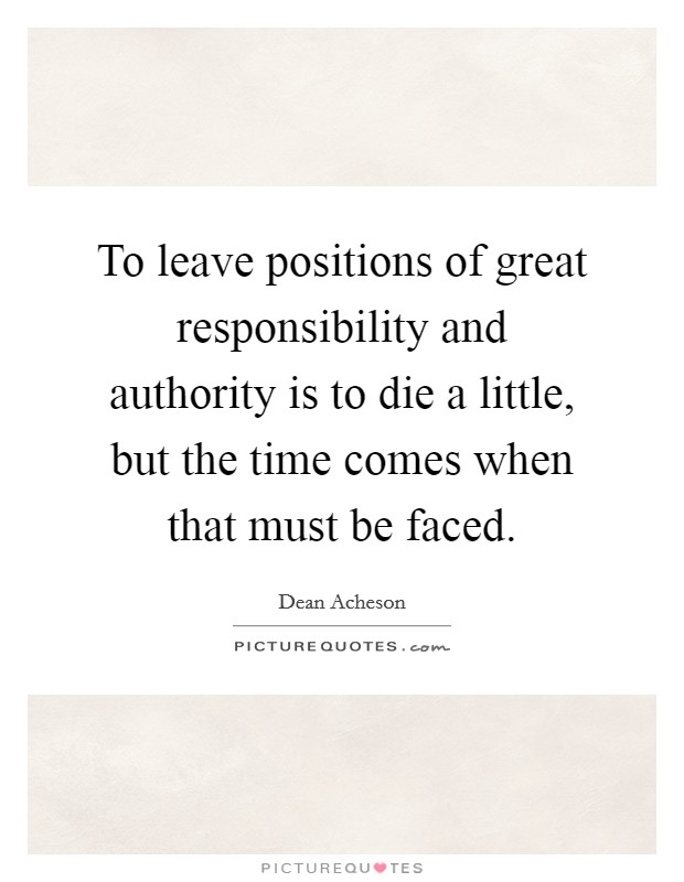 To leave positions of great responsibility and authority is to die a little, but the time comes when that must be faced. Picture Quote #1