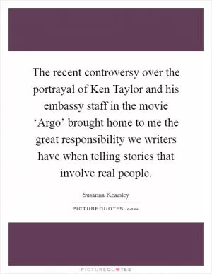 The recent controversy over the portrayal of Ken Taylor and his embassy staff in the movie ‘Argo’ brought home to me the great responsibility we writers have when telling stories that involve real people Picture Quote #1